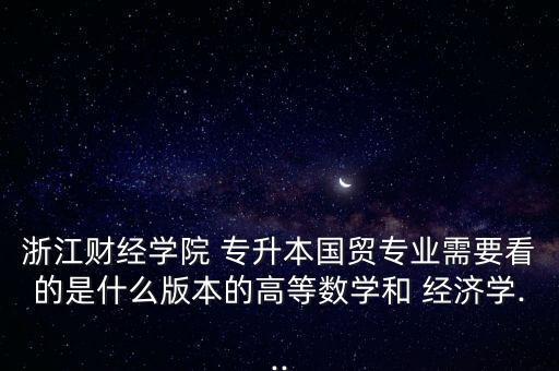 浙江財經(jīng)學(xué)院 專升本國貿(mào)專業(yè)需要看的是什么版本的高等數(shù)學(xué)和 經(jīng)濟學(xué)...