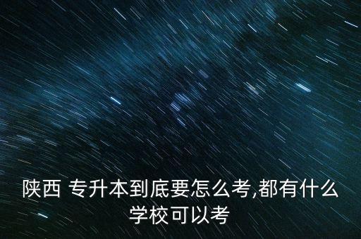 陜西 專升本到底要怎么考,都有什么學校可以考