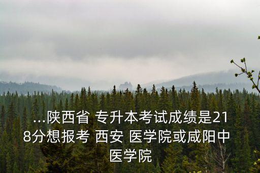 ...陜西省 專升本考試成績是218分想報考 西安 醫(yī)學院或咸陽中 醫(yī)學院