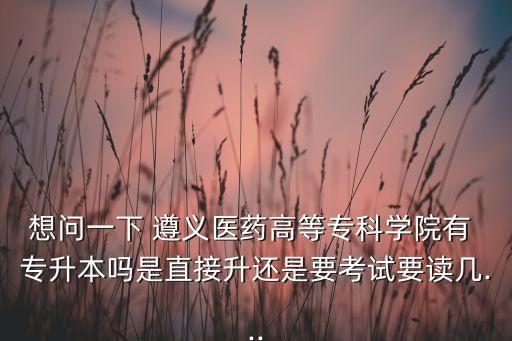 想問一下 遵義醫(yī)藥高等?？茖W院有 專升本嗎是直接升還是要考試要讀幾...