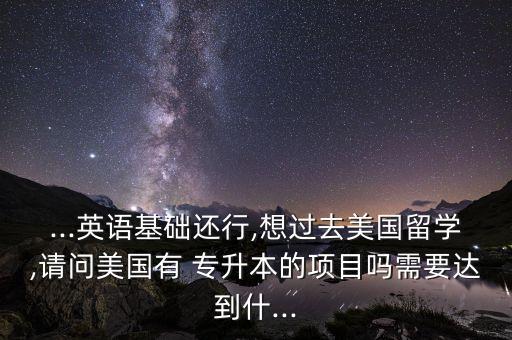 ...英語基礎(chǔ)還行,想過去美國留學(xué),請問美國有 專升本的項目嗎需要達(dá)到什...