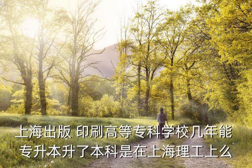 上海出版 印刷高等專科學(xué)校幾年能 專升本升了本科是在上海理工上么