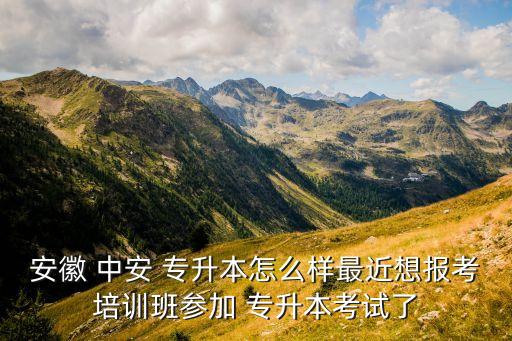 安徽 中安 專升本怎么樣最近想報考培訓(xùn)班參加 專升本考試了
