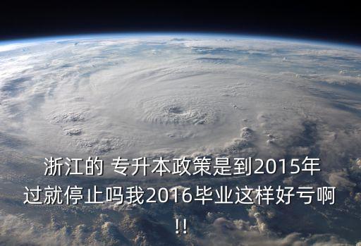  浙江的 專升本政策是到2015年過(guò)就停止嗎我2016畢業(yè)這樣好虧啊!!