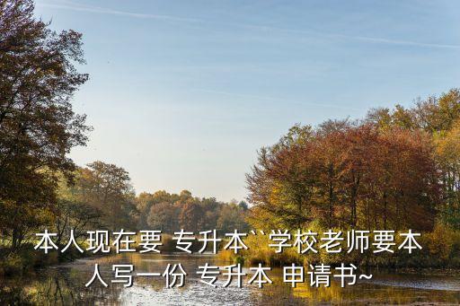 本人現(xiàn)在要 專升本``學(xué)校老師要本人寫一份 專升本 申請書~