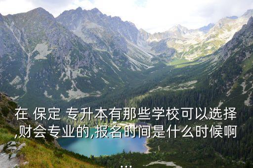 在 保定 專升本有那些學?？梢赃x擇,財會專業(yè)的,報名時間是什么時候啊...