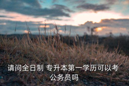 請問全日制 專升本第一學(xué)歷可以考 公務(wù)員嗎