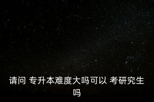 請(qǐng)問(wèn) 專升本難度大嗎可以 考研究生嗎