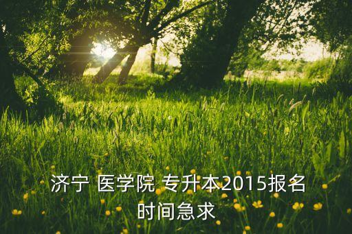  濟寧 醫(yī)學院 專升本2015報名時間急求