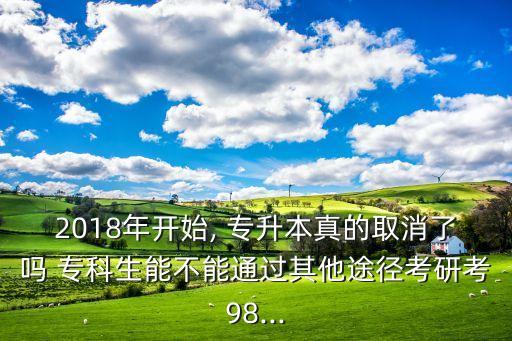 2018年開始, 專升本真的取消了嗎 ?？粕懿荒芡ㄟ^其他途徑考研考98...