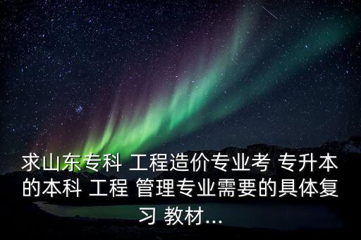 求山東?？?工程造價(jià)專業(yè)考 專升本的本科 工程 管理專業(yè)需要的具體復(fù)習(xí) 教材...