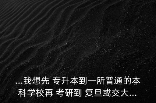 ...我想先 專升本到一所普通的本科學校再 考研到 復旦或交大...