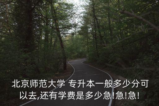  北京師范大學(xué) 專升本一般多少分可以去,還有學(xué)費(fèi)是多少急!急!急!