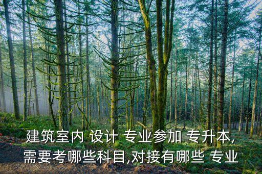 建筑室內(nèi) 設(shè)計 專業(yè)參加 專升本,需要考哪些科目,對接有哪些 專業(yè)