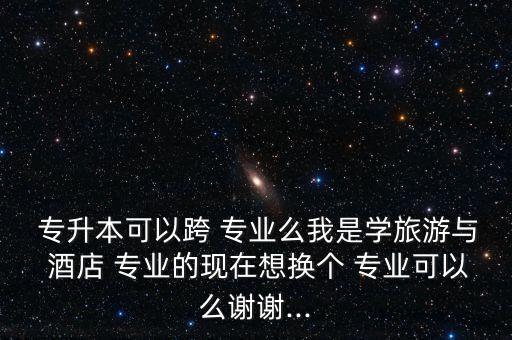  專升本可以跨 專業(yè)么我是學(xué)旅游與 酒店 專業(yè)的現(xiàn)在想換個 專業(yè)可以么謝謝...