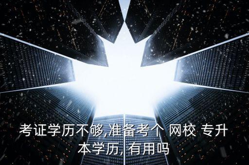 考證學(xué)歷不夠,準(zhǔn)備考個 網(wǎng)校 專升本學(xué)歷, 有用嗎