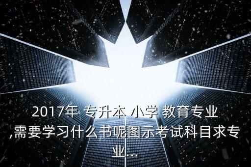 2017年 專升本 小學 教育專業(yè),需要學習什么書呢圖示考試科目求專業(yè)...