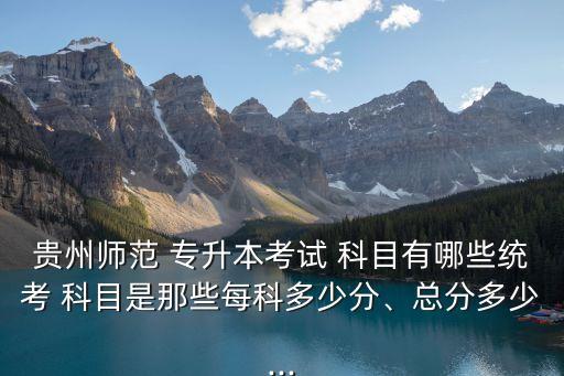 貴州師范 專升本考試 科目有哪些統(tǒng)考 科目是那些每科多少分、總分多少...