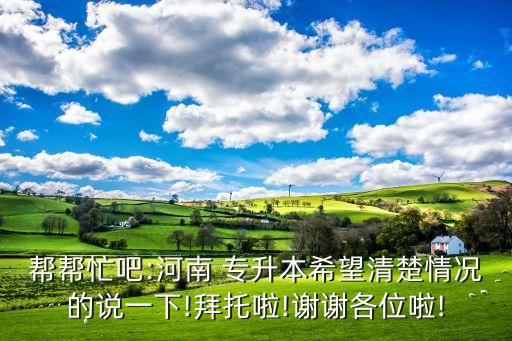幫幫忙吧:河南 專升本希望清楚情況的說(shuō)一下!拜托啦!謝謝各位啦!