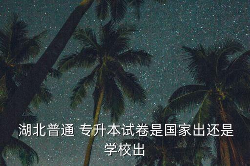  湖北普通 專升本試卷是國家出還是學校出