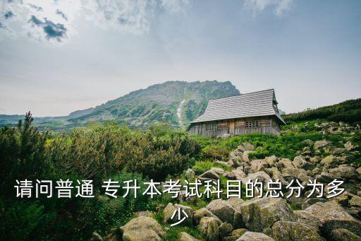 請問普通 專升本考試科目的總分為多少