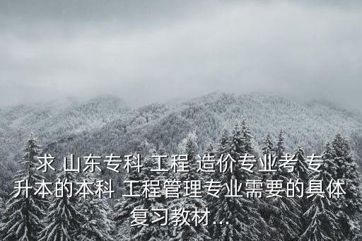 求 山東?？?工程 造價專業(yè)考 專升本的本科 工程管理專業(yè)需要的具體復習教材...