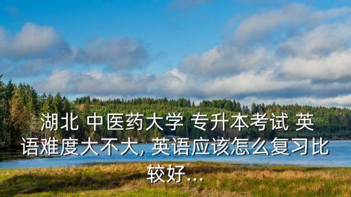  湖北 中醫(yī)藥大學(xué) 專升本考試 英語難度大不大, 英語應(yīng)該怎么復(fù)習(xí)比較好...
