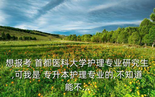 想報考 首都醫(yī)科大學(xué)護理專業(yè)研究生,可我是 專升本護理專業(yè)的,不知道能不...