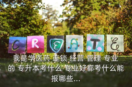 我是學醫(yī)藥 連鎖 經(jīng)營 管理 專業(yè)的 專升本考什么 專業(yè)好都考什么能報哪些...