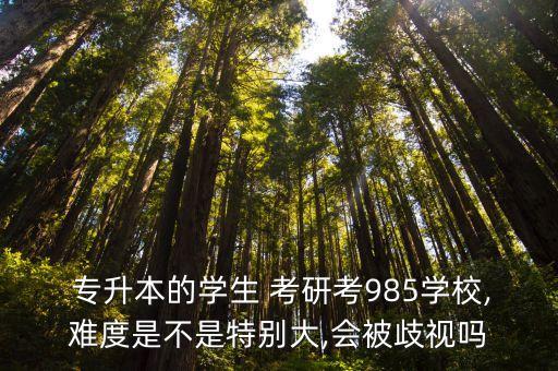  專升本的學(xué)生 考研考985學(xué)校,難度是不是特別大,會(huì)被歧視嗎