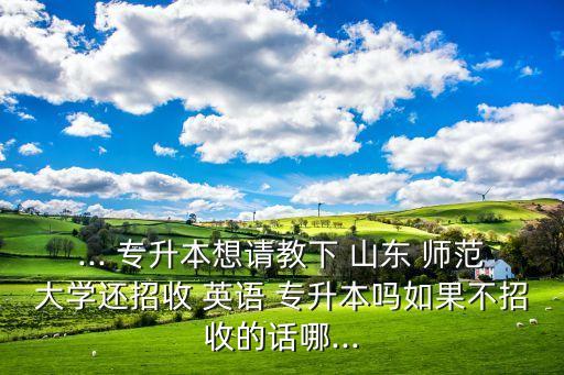 ... 專升本想請(qǐng)教下 山東 師范大學(xué)還招收 英語(yǔ) 專升本嗎如果不招收的話哪...