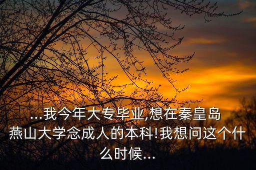 ...我今年大專(zhuān)畢業(yè),想在秦皇島 燕山大學(xué)念成人的本科!我想問(wèn)這個(gè)什么時(shí)候...