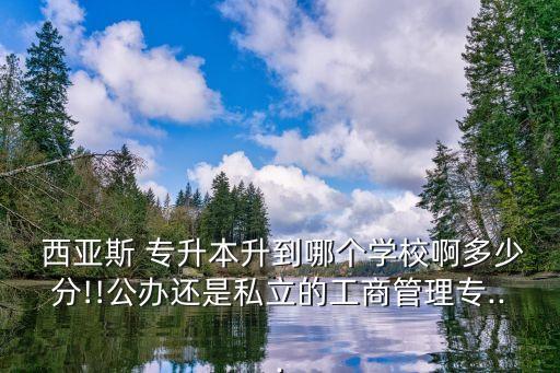  西亞斯 專升本升到哪個學校啊多少分!!公辦還是私立的工商管理專...