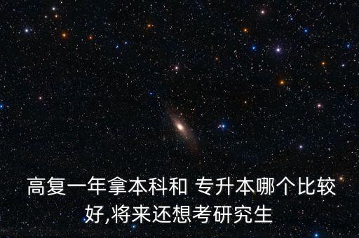  高復一年拿本科和 專升本哪個比較好,將來還想考研究生