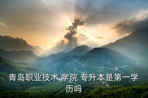 青島職業(yè)技術 學院 專升本是第一學歷嗎