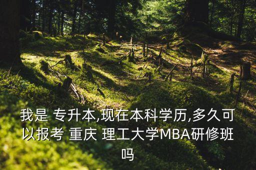 我是 專升本,現(xiàn)在本科學(xué)歷,多久可以報考 重慶 理工大學(xué)MBA研修班嗎