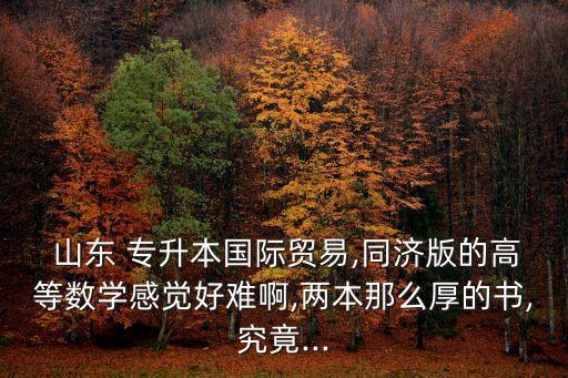  山東 專升本國際貿(mào)易,同濟版的高等數(shù)學感覺好難啊,兩本那么厚的書,究竟...