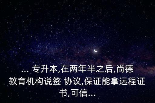 ... 專(zhuān)升本,在兩年半之后,尚德教育機(jī)構(gòu)說(shuō)簽 協(xié)議,保證能拿遠(yuǎn)程證書(shū),可信...