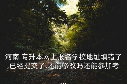 河南 專升本網(wǎng)上報名學(xué)校地址填錯了,已經(jīng)提交了,還能修改嗎還能參加考...