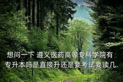 想問一下 遵義醫(yī)藥高等?？茖W院有 專升本嗎是直接升還是要考試要讀幾...