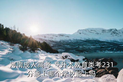 河南成人高考 專升本教育類考231分能上哪個(gè)學(xué)校能上嗎