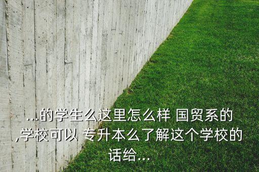 ...的學生么這里怎么樣 國貿(mào)系的,學?？梢?專升本么了解這個學校的話給...