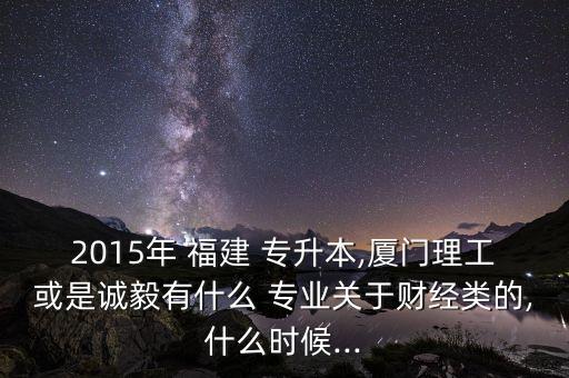 2015年 福建 專升本,廈門理工或是誠毅有什么 專業(yè)關于財經(jīng)類的,什么時候...