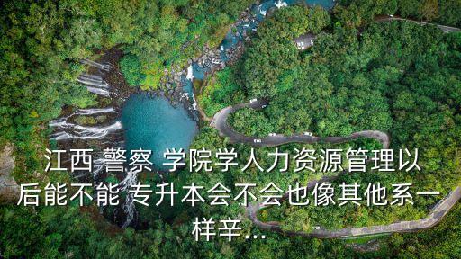  江西 警察 學院學人力資源管理以后能不能 專升本會不會也像其他系一樣辛...