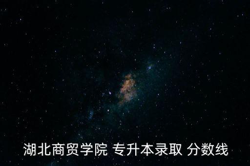  湖北商貿學院 專升本錄取 分數線
