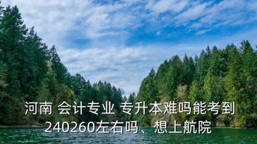  河南 會(huì)計(jì)專業(yè) 專升本難嗎能考到240260左右嗎、想上航院