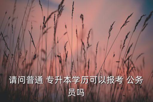 請問普通 專升本學歷可以報考 公務員嗎