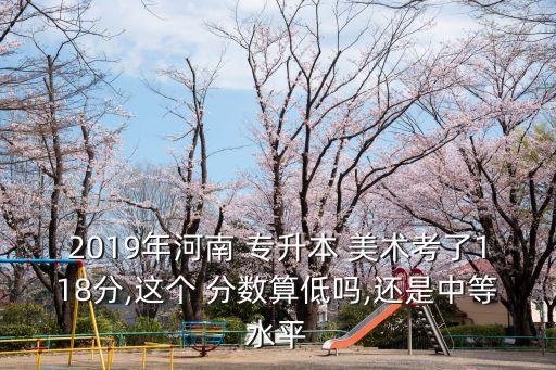 2019年河南 專升本 美術(shù)考了118分,這個 分數(shù)算低嗎,還是中等水平