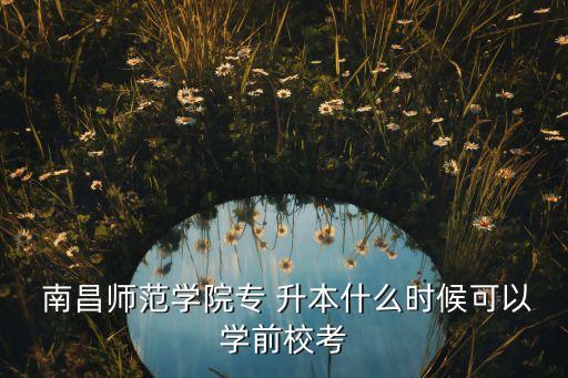  南昌師范學(xué)院專 升本什么時候可以學(xué)前校考