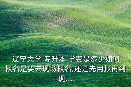  遼寧大學(xué) 專升本 學(xué)費(fèi)是多少如何報(bào)名是要去現(xiàn)場報(bào)名,還是先網(wǎng)報(bào)再到現(xiàn)...